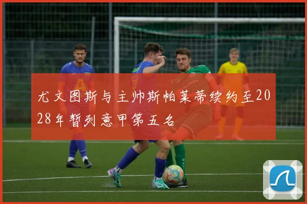 尤文图斯与主帅斯帕莱蒂续约至2028年暂列意甲第五名
