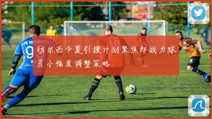 切尔西今夏引援计划聚焦即战力球员小幅度调整策略