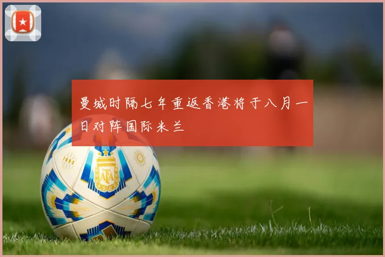 曼城时隔七年重返香港将于八月一日对阵国际米兰