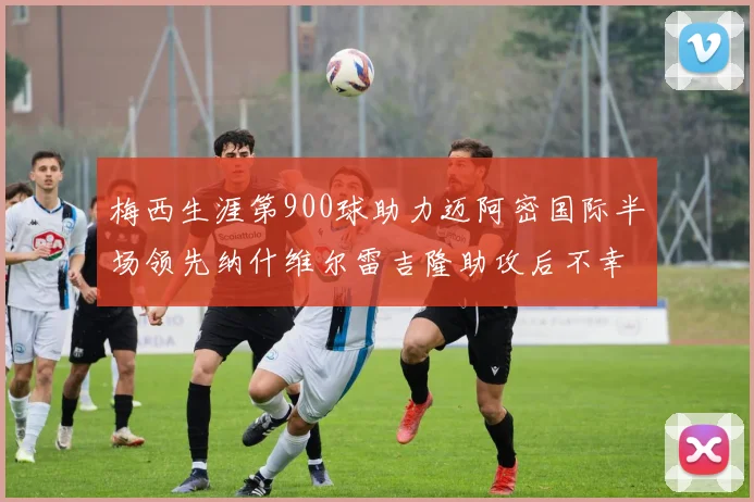 梅西生涯第900球助力迈阿密国际半场领先纳什维尔雷吉隆助攻后不幸伤退