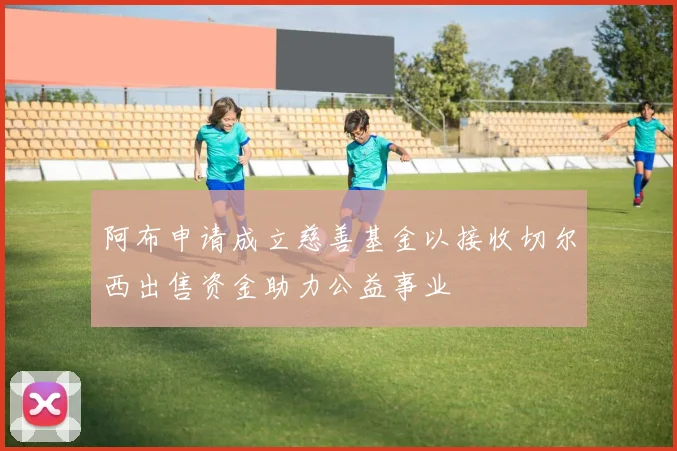 阿布申请成立慈善基金以接收切尔西出售资金助力公益事业