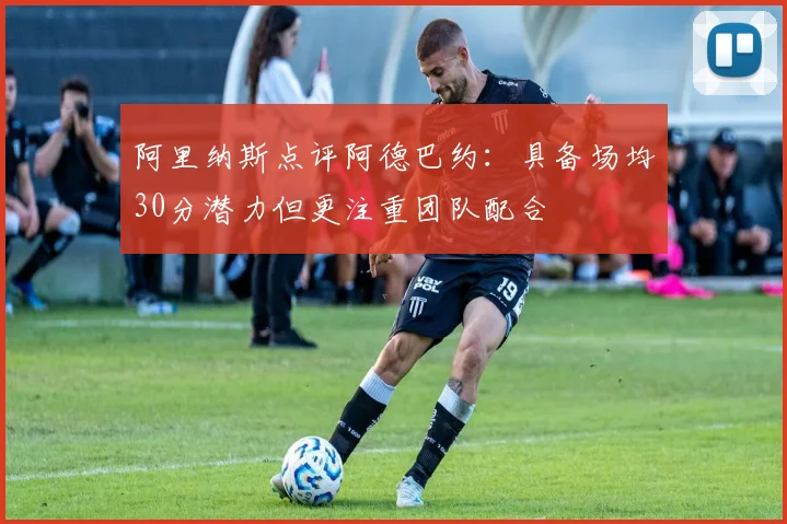 阿里纳斯点评阿德巴约：具备场均30分潜力但更注重团队配合