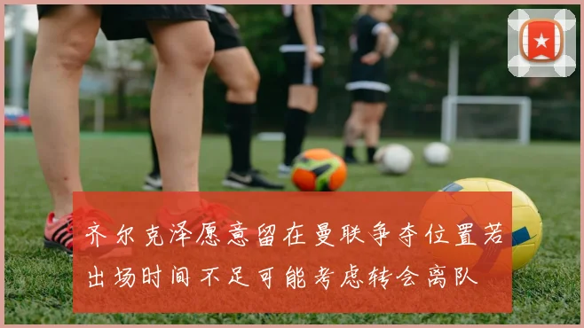 齐尔克泽愿意留在曼联争夺位置若出场时间不足可能考虑转会离队