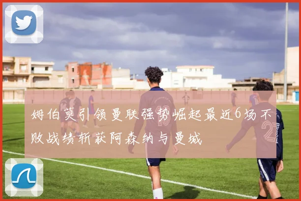 姆伯莫引领曼联强势崛起最近6场不败战绩斩获阿森纳与曼城
