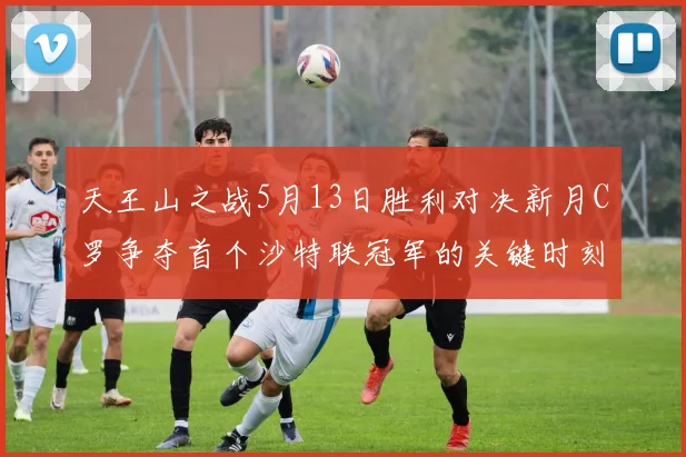 天王山之战5月13日胜利对决新月C罗争夺首个沙特联冠军的关键时刻