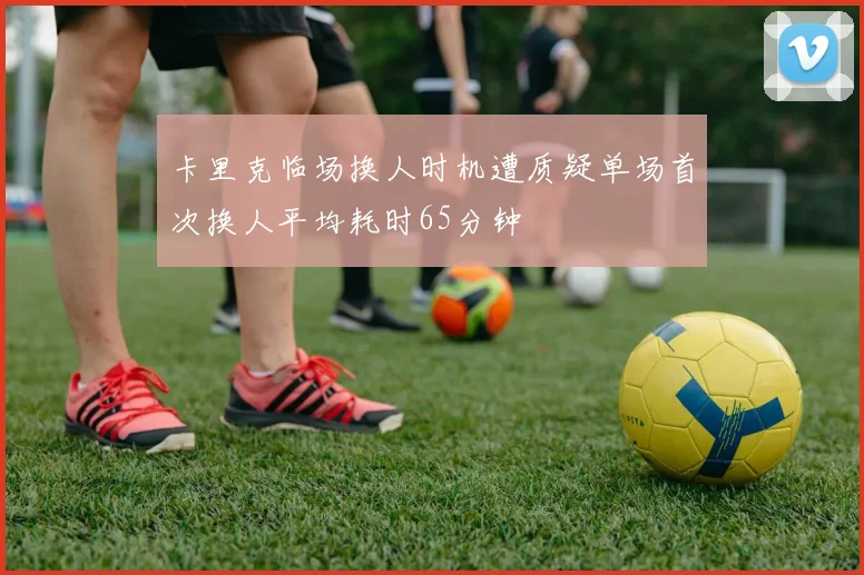 卡里克临场换人时机遭质疑单场首次换人平均耗时65分钟