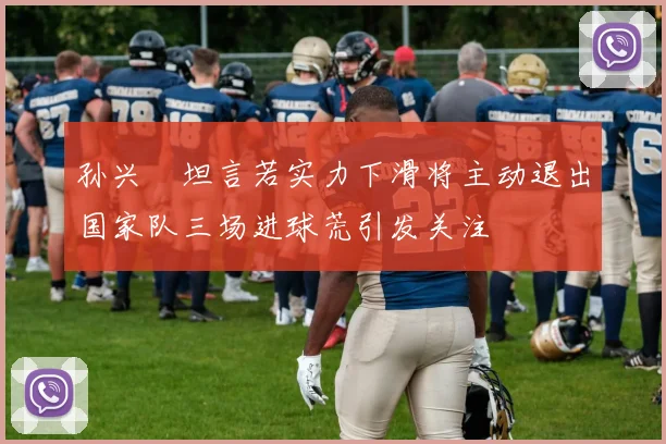 孙兴慜坦言若实力下滑将主动退出国家队三场进球荒引发关注