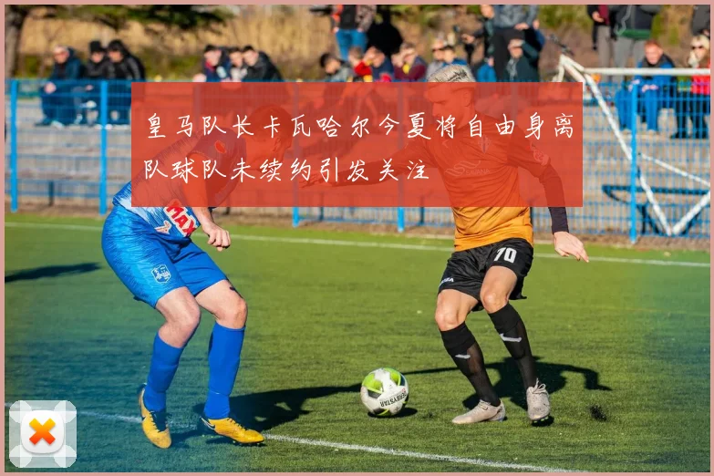 皇马队长卡瓦哈尔今夏将自由身离队球队未续约引发关注