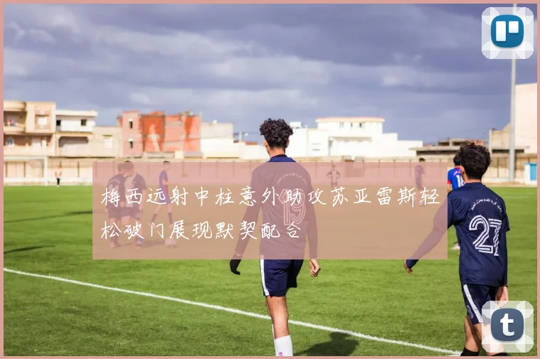 梅西远射中柱意外助攻苏亚雷斯轻松破门展现默契配合