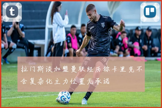 拉门斯谈加盟曼联经历称卡里克不会复杂化主力位置无承诺