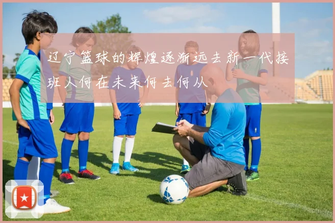 辽宁篮球的辉煌逐渐远去新一代接班人何在未来何去何从