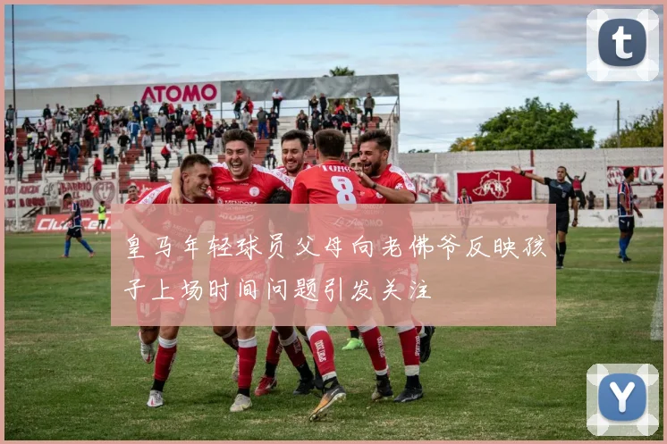 皇马年轻球员父母向老佛爷反映孩子上场时间问题引发关注