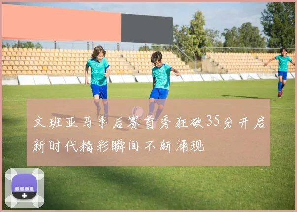 文班亚马季后赛首秀狂砍35分开启新时代精彩瞬间不断涌现