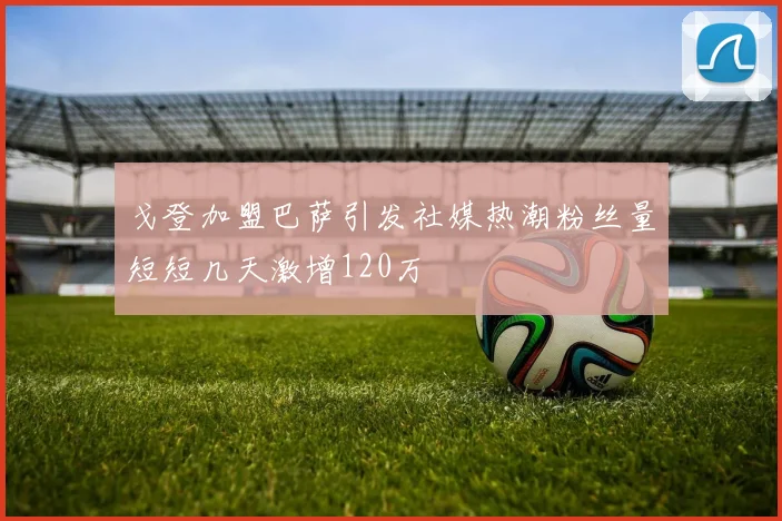 戈登加盟巴萨引发社媒热潮粉丝量短短几天激增120万