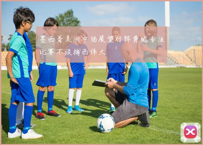 墨西哥美洲中场展望对阵费城专注比赛不谈梅西伟大