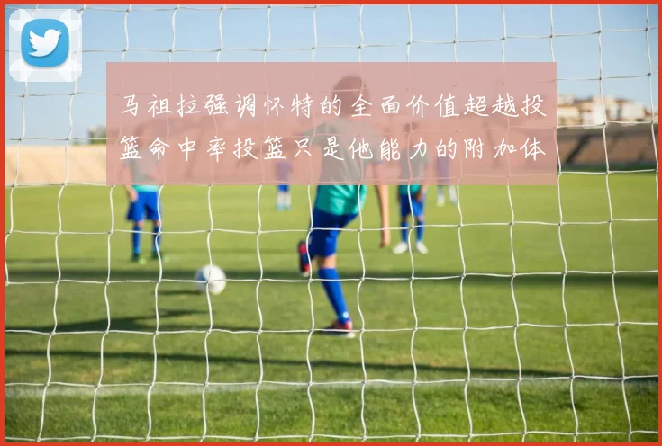 马祖拉强调怀特的全面价值超越投篮命中率投篮只是他能力的附加体现