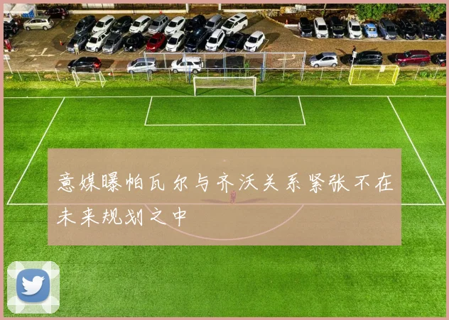 意媒曝帕瓦尔与齐沃关系紧张不在未来规划之中