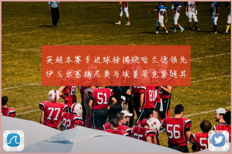 英超本赛季进球榜揭晓哈兰德领先伊戈尔塞梅尼奥与埃基蒂克紧随其后