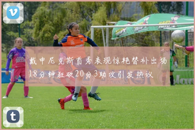 戴申尼克斯首秀表现惊艳替补出场18分钟狂砍20分3助攻引发热议