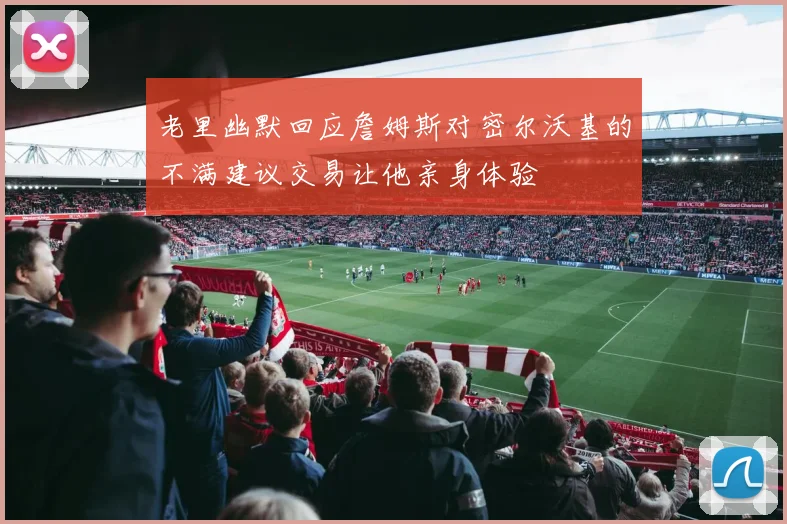 老里幽默回应詹姆斯对密尔沃基的不满建议交易让他亲身体验