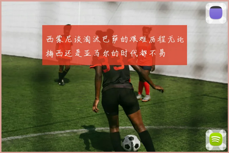 西蒙尼谈淘汰巴萨的艰难历程无论梅西还是亚马尔的时代都不易