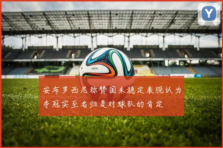 安布罗西尼称赞国米稳定表现认为夺冠实至名归是对球队的肯定