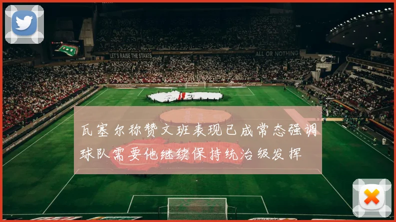 瓦塞尔称赞文班表现已成常态强调球队需要他继续保持统治级发挥