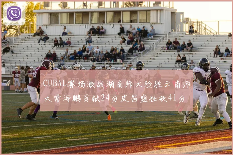 CUBAL赛场激战湖南师大险胜云南师大常海鹏贡献24分皮昌盛独砍41分6断