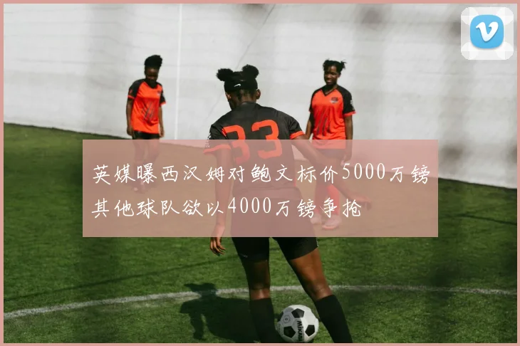 英媒曝西汉姆对鲍文标价5000万镑其他球队欲以4000万镑争抢