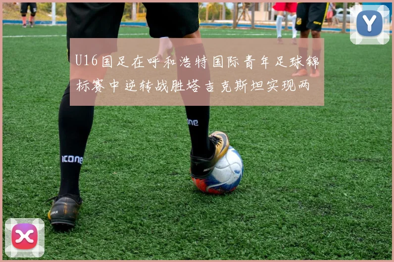 U16国足在呼和浩特国际青年足球锦标赛中逆转战胜塔吉克斯坦实现两连胜